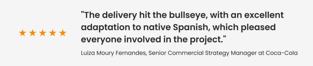 Feedback from Luiza Moury Fernandes, Senior Commercial Strategy Manager at Coca-Cola: "The delivery hit the bullseye, with an excellent adaptation to native Spanish, which pleased everyone involved in the project."