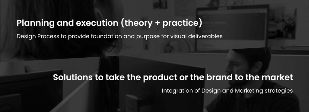 title: Planning and execution (theory + practice)
subtitle: Design Process to provide foundation and purpose for visual deliverables
title: Solutions to take the product or the brand to the market
subtitle: Integration of Design and Marketing strategies